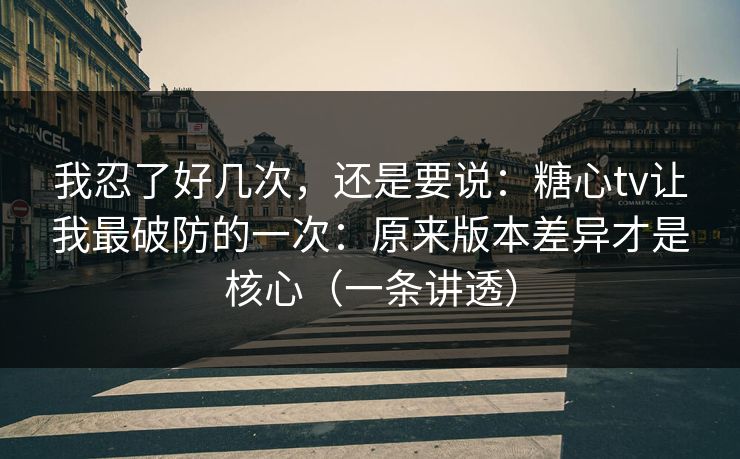 我忍了好几次，还是要说：糖心tv让我最破防的一次：原来版本差异才是核心（一条讲透）
