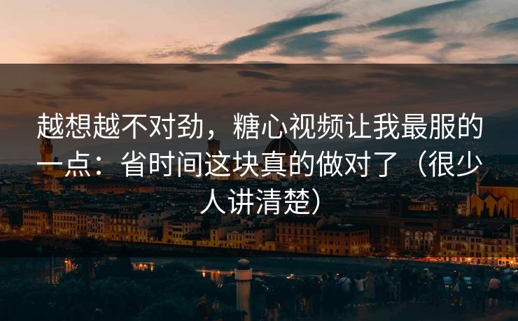 越想越不对劲，糖心视频让我最服的一点：省时间这块真的做对了（很少人讲清楚）