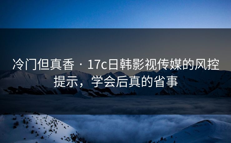 冷门但真香 · 17c日韩影视传媒的风控提示，学会后真的省事