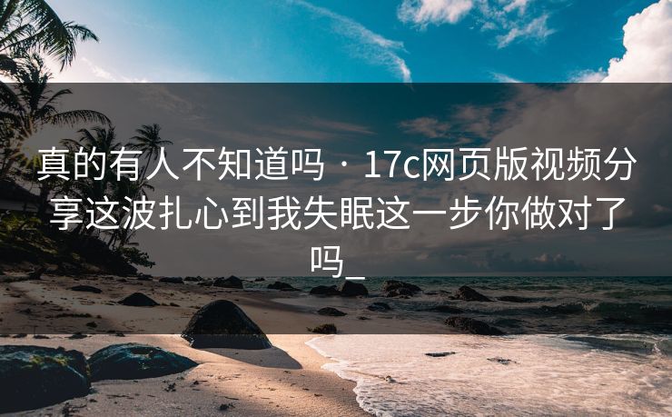 真的有人不知道吗 · 17c网页版视频分享这波扎心到我失眠这一步你做对了吗_