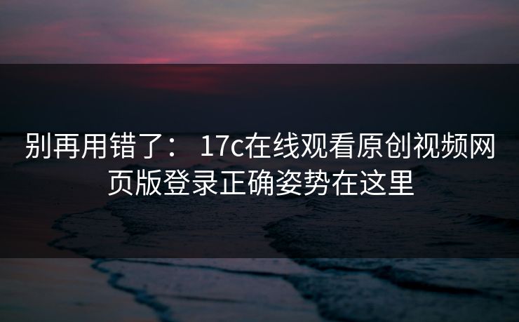 别再用错了： 17c在线观看原创视频网页版登录正确姿势在这里