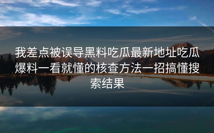 我差点被误导黑料吃瓜最新地址吃瓜爆料一看就懂的核查方法一招搞懂搜索结果 我差点被误导黑料吃瓜最新地址吃瓜爆料一看就懂的核查方法一招搞懂搜索结果