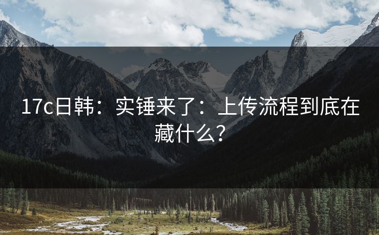 17c日韩:实锤来了:上传流程到底在藏什么? 17c日韩:实锤来了:上传流程到底在藏什么?