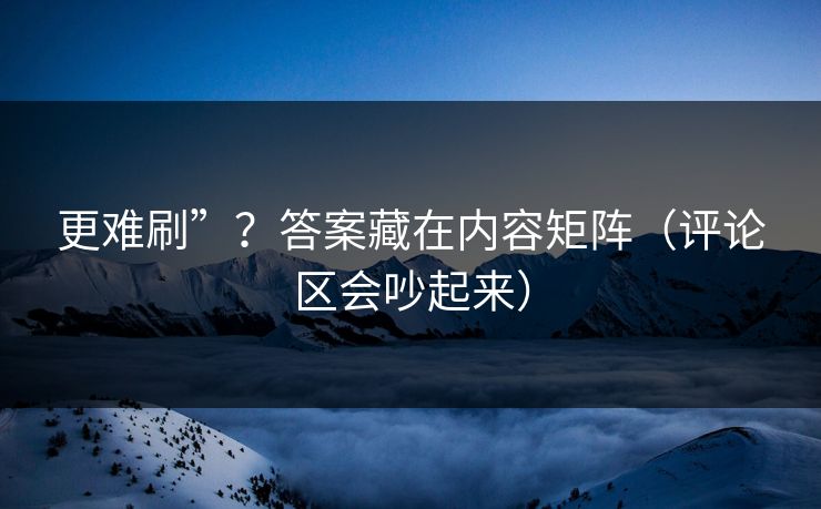 更难刷”？答案藏在内容矩阵（评论区会吵起来）