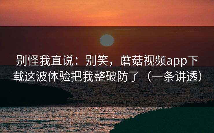 别怪我直说：别笑，蘑菇视频app下载这波体验把我整破防了（一条讲透）