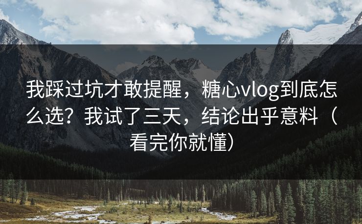 我踩过坑才敢提醒，糖心vlog到底怎么选？我试了三天，结论出乎意料（看完你就懂）