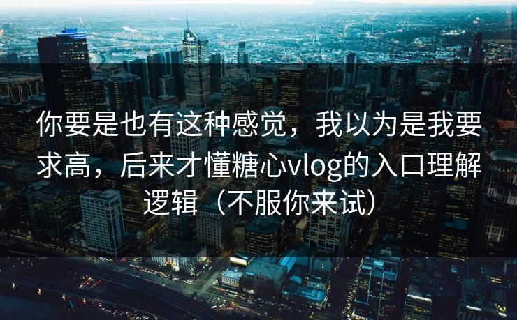 你要是也有这种感觉，我以为是我要求高，后来才懂糖心vlog的入口理解逻辑（不服你来试）