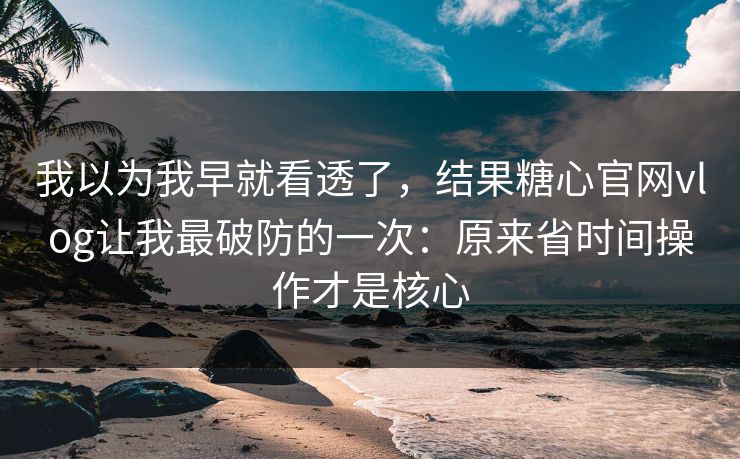 我以为我早就看透了，结果糖心官网vlog让我最破防的一次：原来省时间操作才是核心
