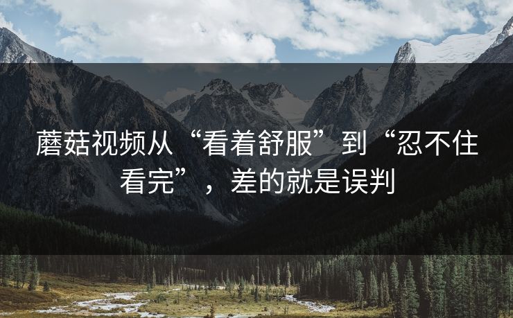 蘑菇视频从“看着舒服”到“忍不住看完”，差的就是误判