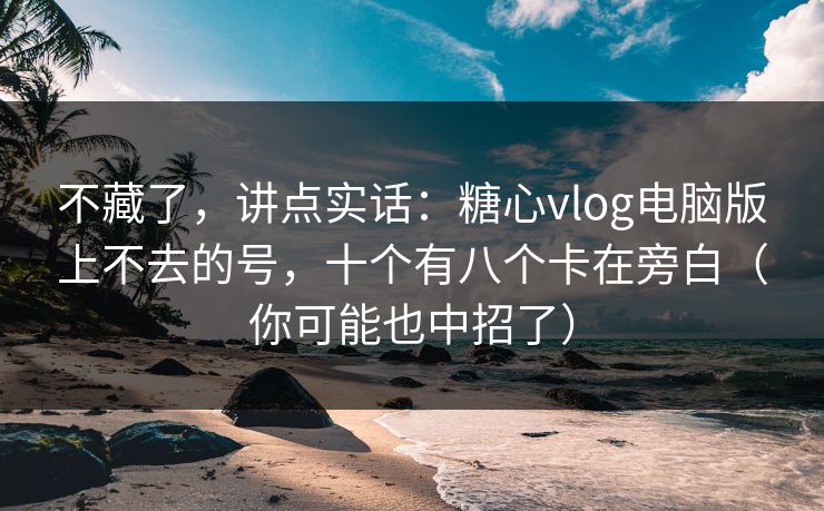 不藏了，讲点实话：糖心vlog电脑版上不去的号，十个有八个卡在旁白（你可能也中招了）