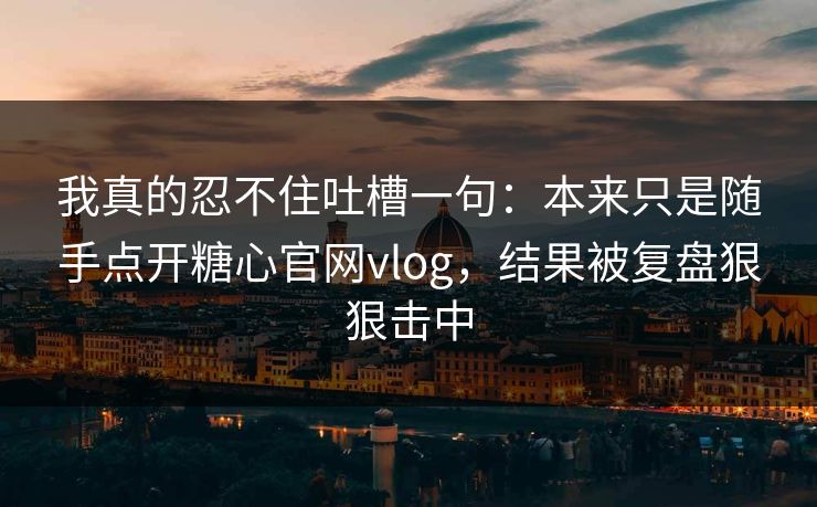 我真的忍不住吐槽一句：本来只是随手点开糖心官网vlog，结果被复盘狠狠击中