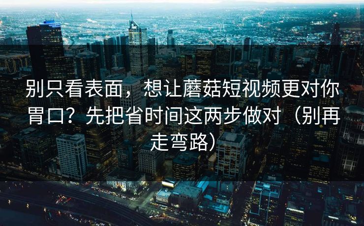 别只看表面，想让蘑菇短视频更对你胃口？先把省时间这两步做对（别再走弯路）