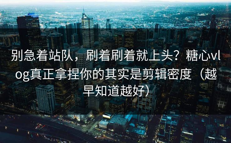 别急着站队，刷着刷着就上头？糖心vlog真正拿捏你的其实是剪辑密度（越早知道越好）