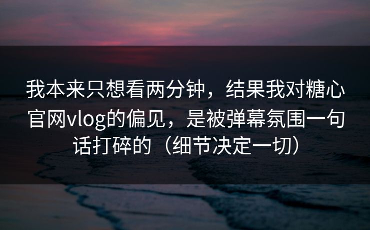 我本来只想看两分钟，结果我对糖心官网vlog的偏见，是被弹幕氛围一句话打碎的（细节决定一切）