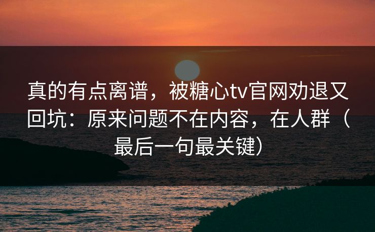 真的有点离谱，被糖心tv官网劝退又回坑：原来问题不在内容，在人群（最后一句最关键）