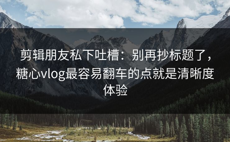 剪辑朋友私下吐槽：别再抄标题了，糖心vlog最容易翻车的点就是清晰度体验