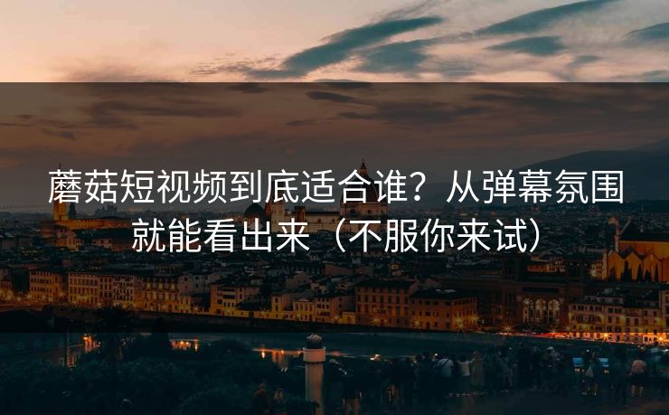 蘑菇短视频到底适合谁？从弹幕氛围就能看出来（不服你来试）