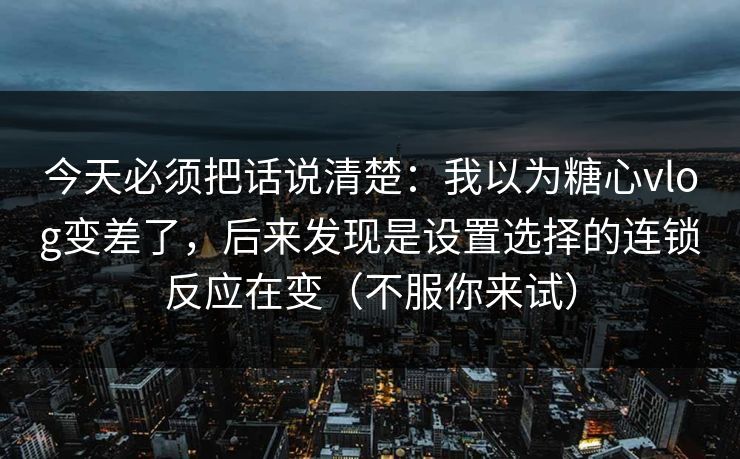 今天必须把话说清楚：我以为糖心vlog变差了，后来发现是设置选择的连锁反应在变（不服你来试）