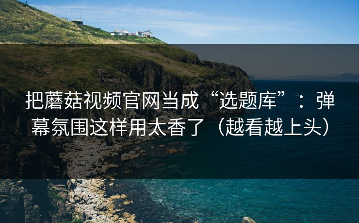 把蘑菇视频官网当成“选题库”：弹幕氛围这样用太香了（越看越上头）