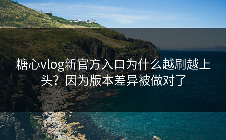 糖心vlog新官方入口为什么越刷越上头？因为版本差异被做对了