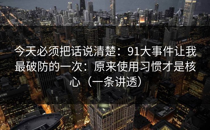 今天必须把话说清楚：91大事件让我最破防的一次：原来使用习惯才是核心（一条讲透）