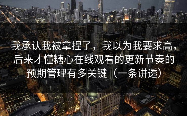 我承认我被拿捏了，我以为我要求高，后来才懂糖心在线观看的更新节奏的预期管理有多关键（一条讲透）