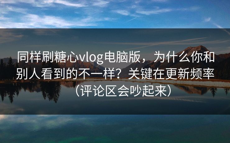 同样刷糖心vlog电脑版，为什么你和别人看到的不一样？关键在更新频率（评论区会吵起来）