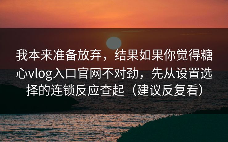 我本来准备放弃，结果如果你觉得糖心vlog入口官网不对劲，先从设置选择的连锁反应查起（建议反复看）