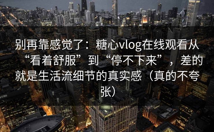 别再靠感觉了：糖心vlog在线观看从“看着舒服”到“停不下来”，差的就是生活流细节的真实感（真的不夸张）