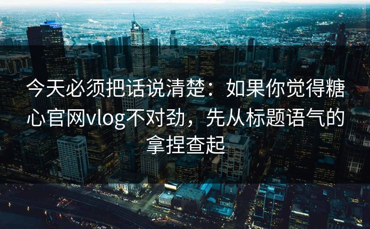 今天必须把话说清楚：如果你觉得糖心官网vlog不对劲，先从标题语气的拿捏查起