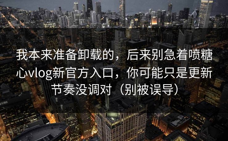 我本来准备卸载的，后来别急着喷糖心vlog新官方入口，你可能只是更新节奏没调对（别被误导）