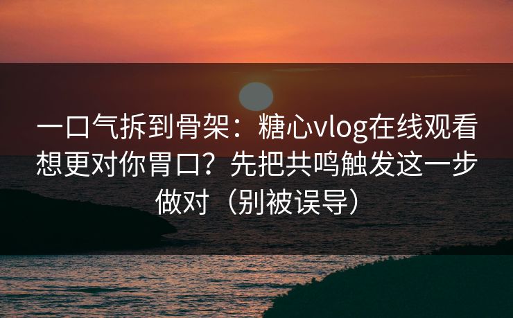 一口气拆到骨架：糖心vlog在线观看想更对你胃口？先把共鸣触发这一步做对（别被误导）