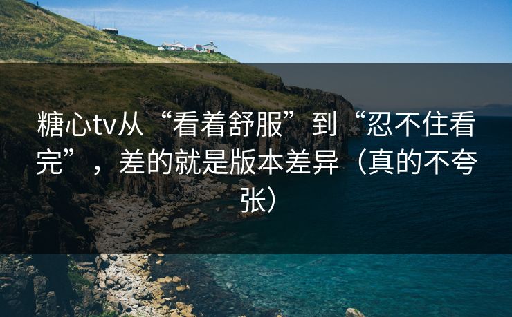 糖心tv从“看着舒服”到“忍不住看完”，差的就是版本差异（真的不夸张）