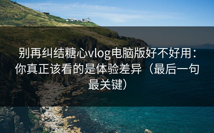 别再纠结糖心vlog电脑版好不好用：你真正该看的是体验差异（最后一句最关键）