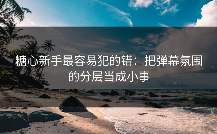 糖心新手最容易犯的错：把弹幕氛围的分层当成小事