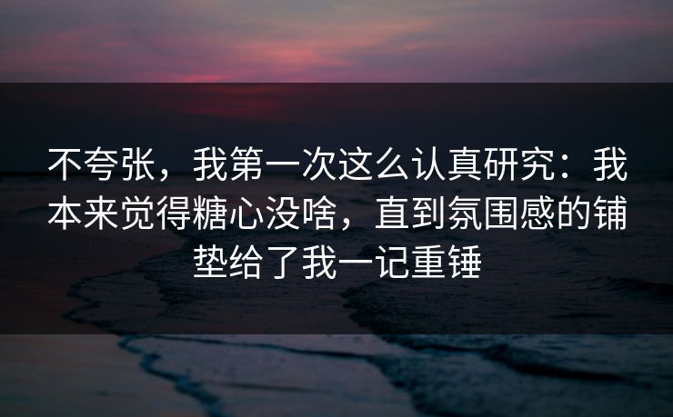 不夸张，我第一次这么认真研究：我本来觉得糖心没啥，直到氛围感的铺垫给了我一记重锤