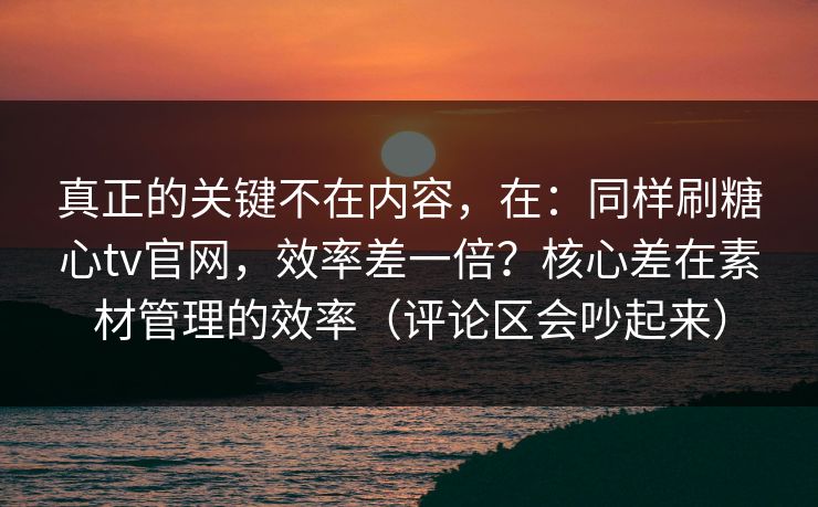 真正的关键不在内容，在：同样刷糖心tv官网，效率差一倍？核心差在素材管理的效率（评论区会吵起来）