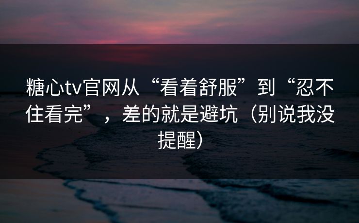 糖心tv官网从“看着舒服”到“忍不住看完”，差的就是避坑（别说我没提醒）