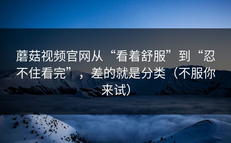 蘑菇视频官网从“看着舒服”到“忍不住看完”，差的就是分类（不服你来试）