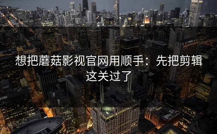 想把蘑菇影视官网用顺手：先把剪辑这关过了