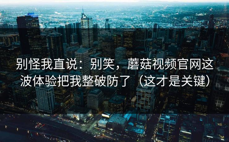 别怪我直说：别笑，蘑菇视频官网这波体验把我整破防了（这才是关键）