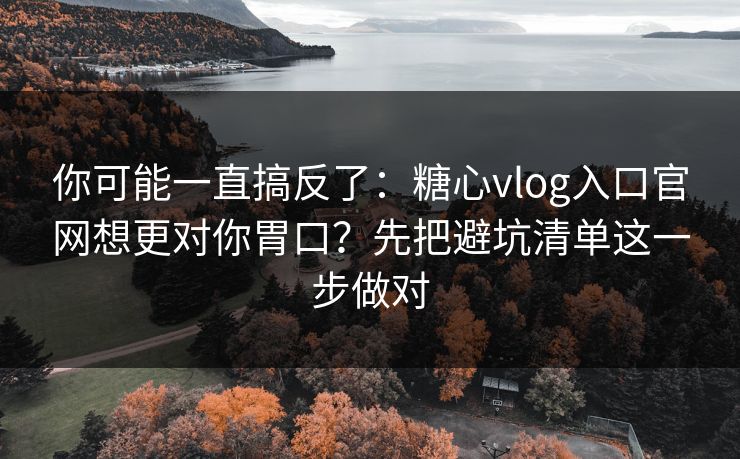 你可能一直搞反了：糖心vlog入口官网想更对你胃口？先把避坑清单这一步做对