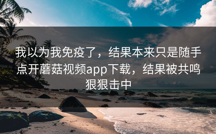 我以为我免疫了，结果本来只是随手点开蘑菇视频app下载，结果被共鸣狠狠击中