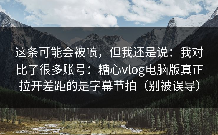 这条可能会被喷，但我还是说：我对比了很多账号：糖心vlog电脑版真正拉开差距的是字幕节拍（别被误导）