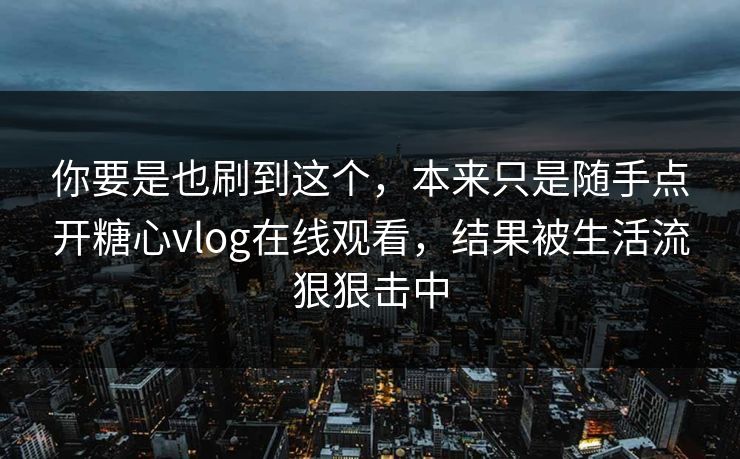 你要是也刷到这个，本来只是随手点开糖心vlog在线观看，结果被生活流狠狠击中