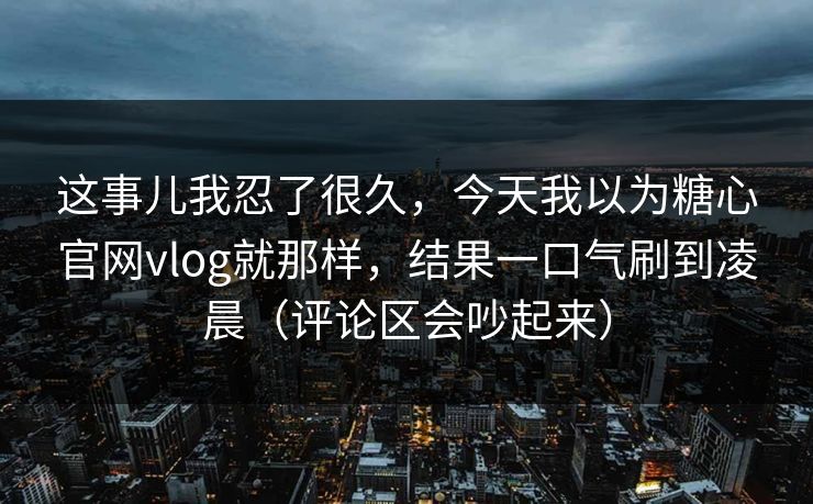 这事儿我忍了很久，今天我以为糖心官网vlog就那样，结果一口气刷到凌晨（评论区会吵起来）