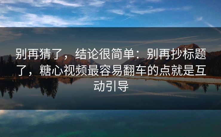 别再猜了，结论很简单：别再抄标题了，糖心视频最容易翻车的点就是互动引导