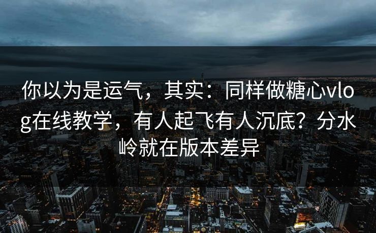 你以为是运气，其实：同样做糖心vlog在线教学，有人起飞有人沉底？分水岭就在版本差异