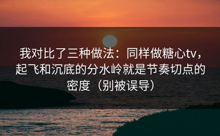 我对比了三种做法：同样做糖心tv，起飞和沉底的分水岭就是节奏切点的密度（别被误导）
