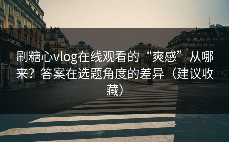 刷糖心vlog在线观看的“爽感”从哪来？答案在选题角度的差异（建议收藏）